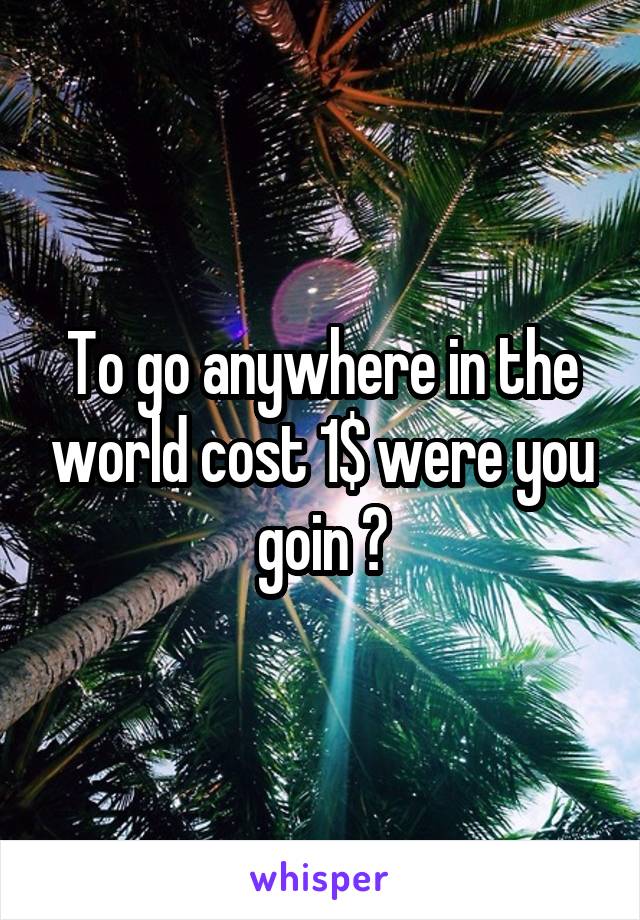 To go anywhere in the world cost 1$ were you goin ?