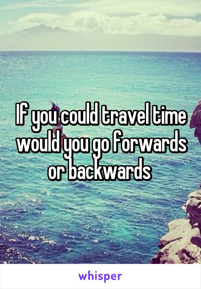 If you could travel time would you go forwards or backwards 