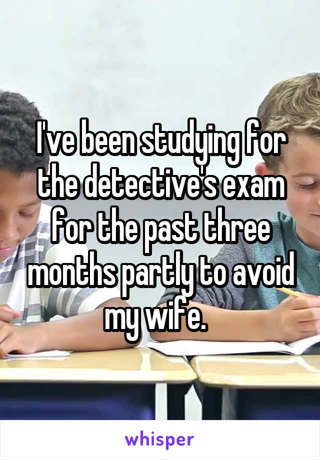 I've been studying for the detective's exam for the past three months partly to avoid my wife.  