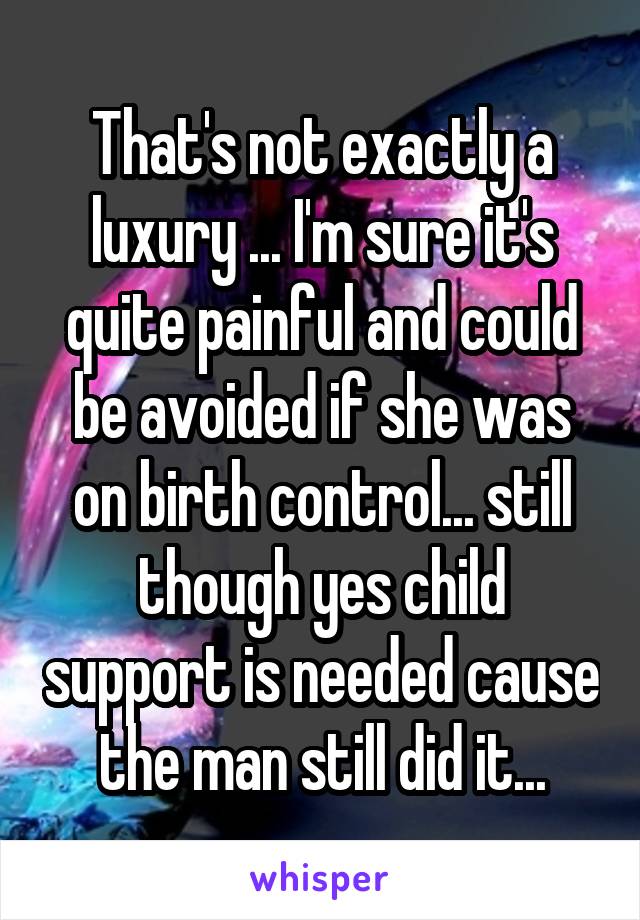 That's not exactly a luxury ... I'm sure it's quite painful and could be avoided if she was on birth control... still though yes child support is needed cause the man still did it...