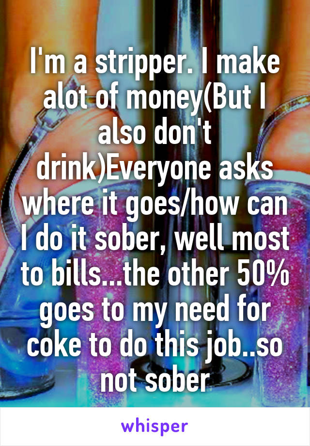 I'm a stripper. I make alot of money(But I also don't drink)Everyone asks where it goes/how can I do it sober, well most to bills...the other 50% goes to my need for coke to do this job..so not sober