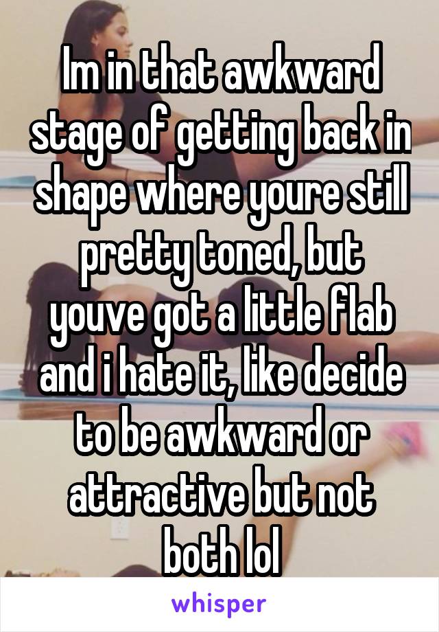 Im in that awkward stage of getting back in shape where youre still pretty toned, but youve got a little flab and i hate it, like decide to be awkward or attractive but not both lol