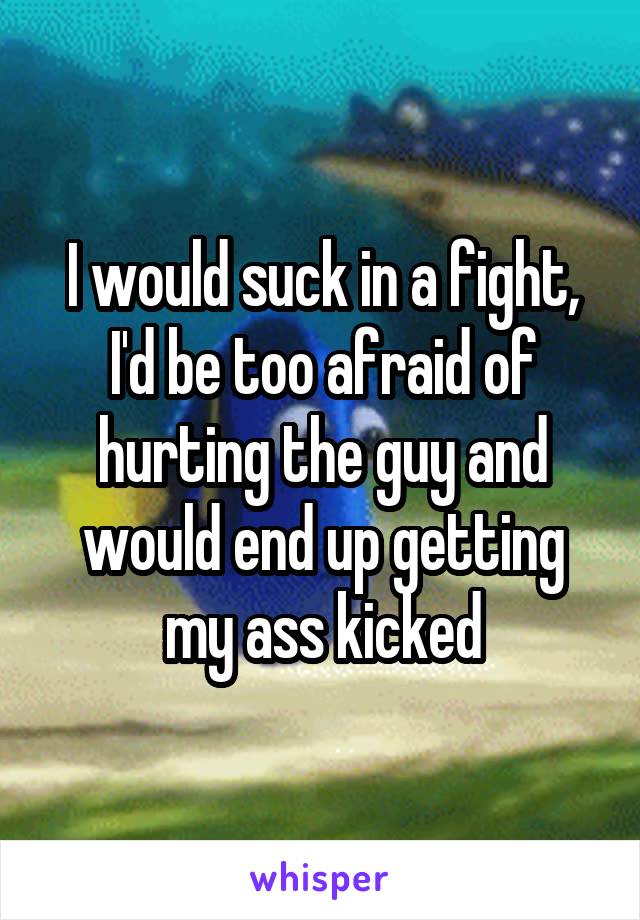 I would suck in a fight, I'd be too afraid of hurting the guy and would end up getting my ass kicked