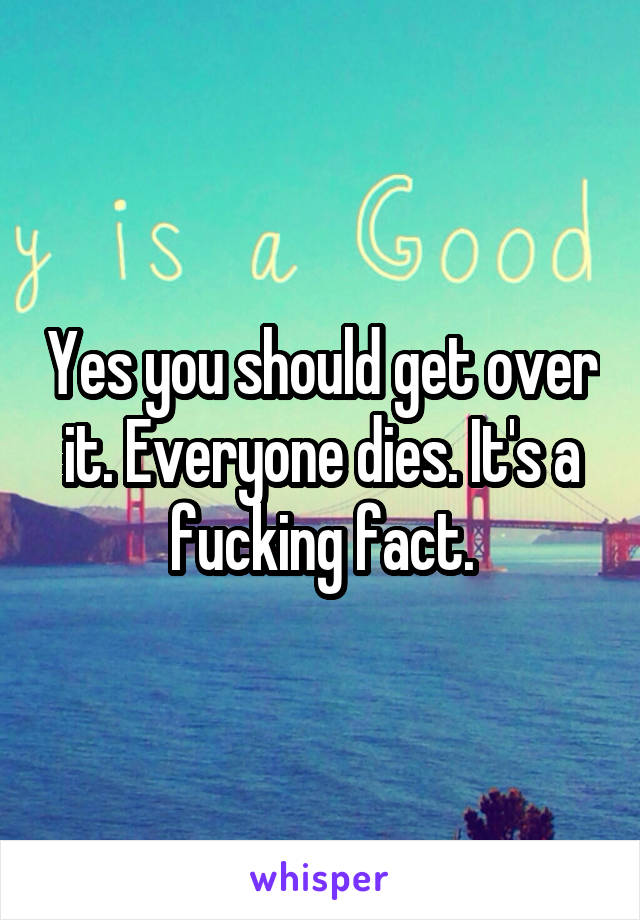 Yes you should get over it. Everyone dies. It's a fucking fact.