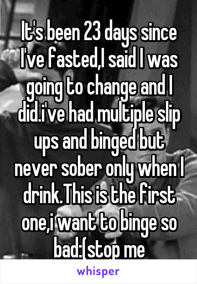 It's been 23 days since I've fasted,I said I was going to change and I did.i've had multiple slip ups and binged but never sober only when I drink.This is the first one,i want to binge so bad:(stop me