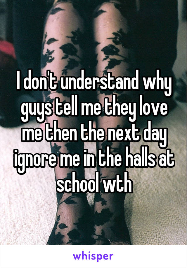 I don't understand why guys tell me they love me then the next day ignore me in the halls at school wth