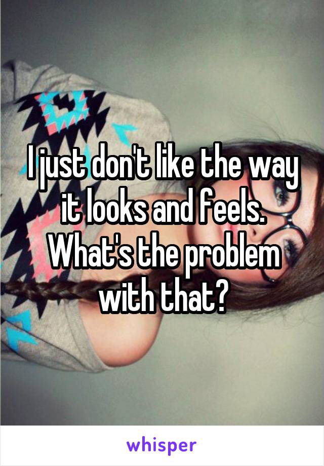 I just don't like the way it looks and feels. What's the problem with that?