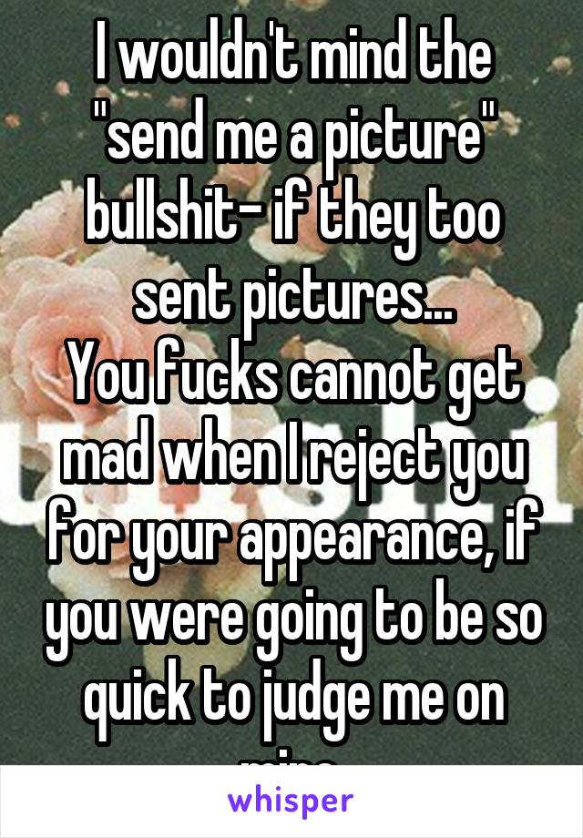 I wouldn't mind the "send me a picture" bullshit- if they too sent pictures...
You fucks cannot get mad when I reject you for your appearance, if you were going to be so quick to judge me on mine.