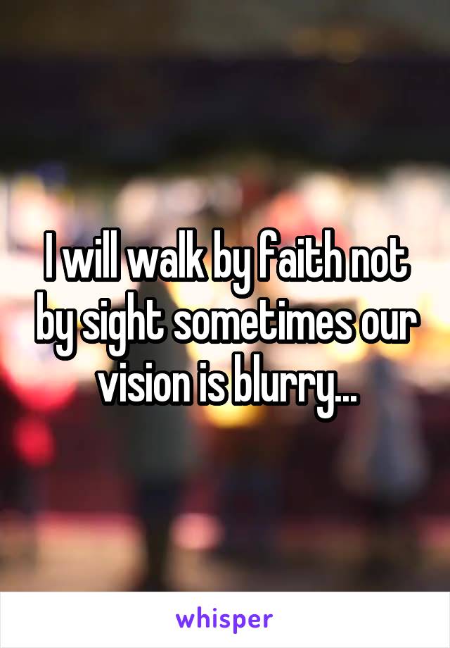 I will walk by faith not by sight sometimes our vision is blurry...