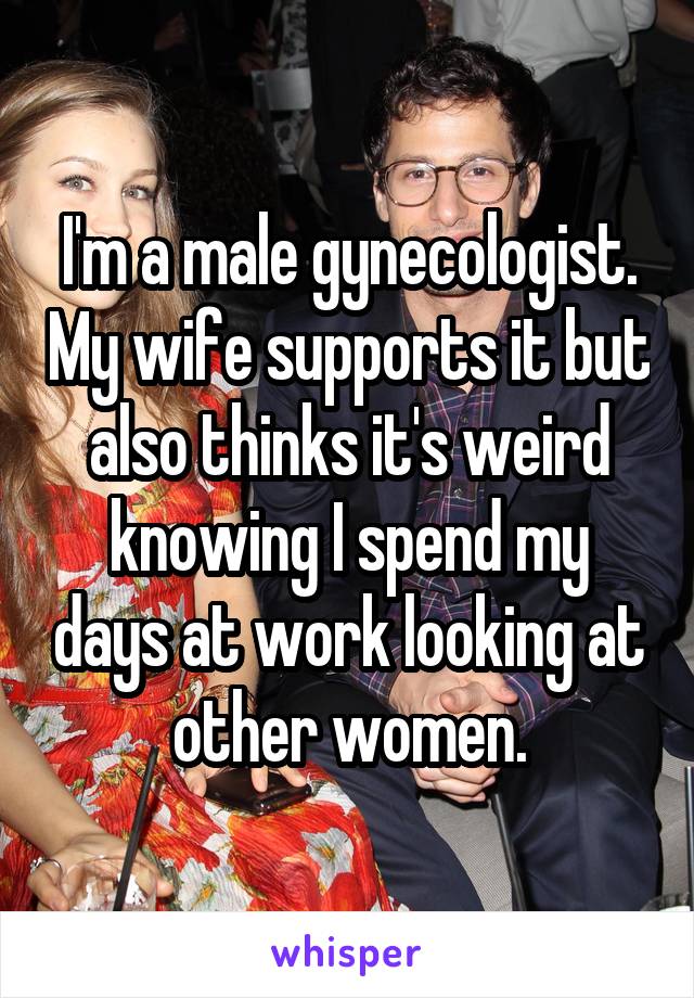 I'm a male gynecologist. My wife supports it but also thinks it's weird knowing I spend my days at work looking at other women.