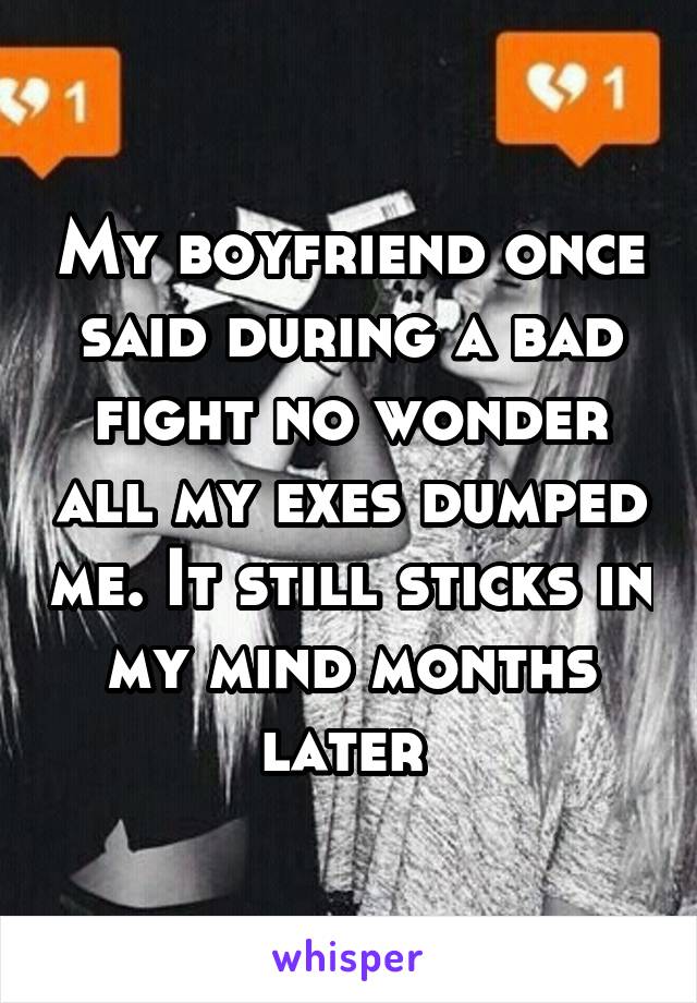 My boyfriend once said during a bad fight no wonder all my exes dumped me. It still sticks in my mind months later 