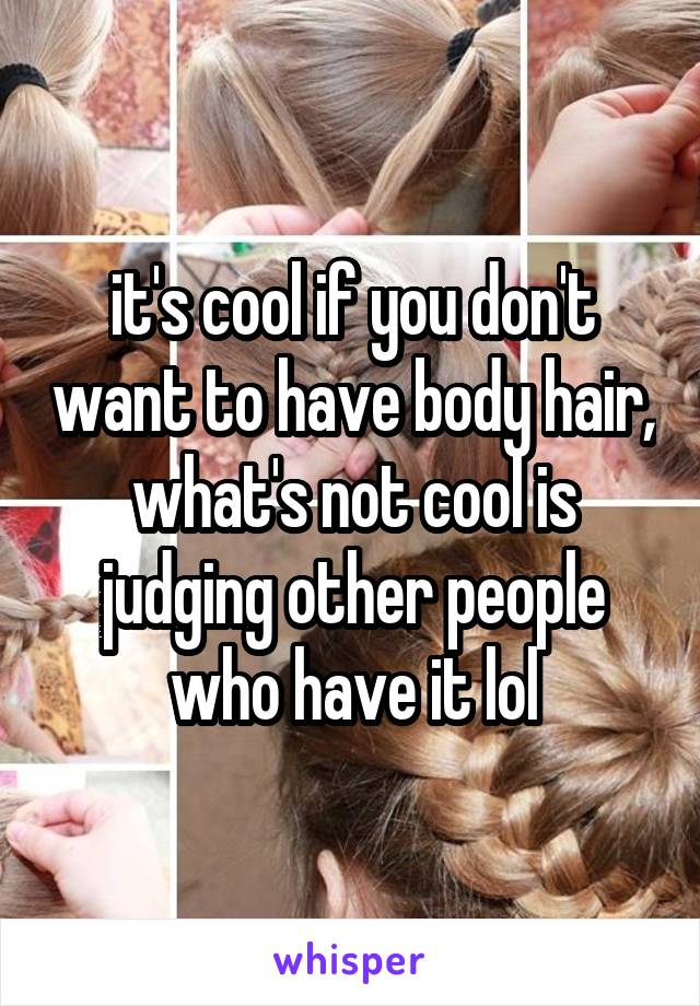 it's cool if you don't want to have body hair, what's not cool is judging other people who have it lol