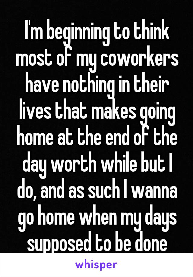 I'm beginning to think most of my coworkers have nothing in their lives that makes going home at the end of the day worth while but I do, and as such I wanna go home when my days supposed to be done