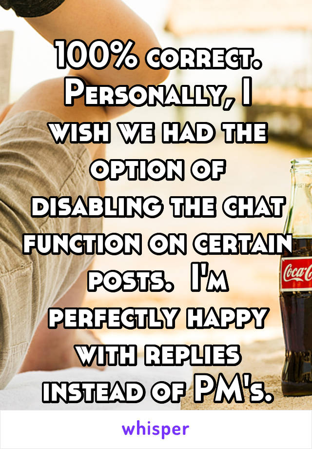 100% correct.
Personally, I wish we had the option of disabling the chat function on certain posts.  I'm perfectly happy with replies instead of PM's.