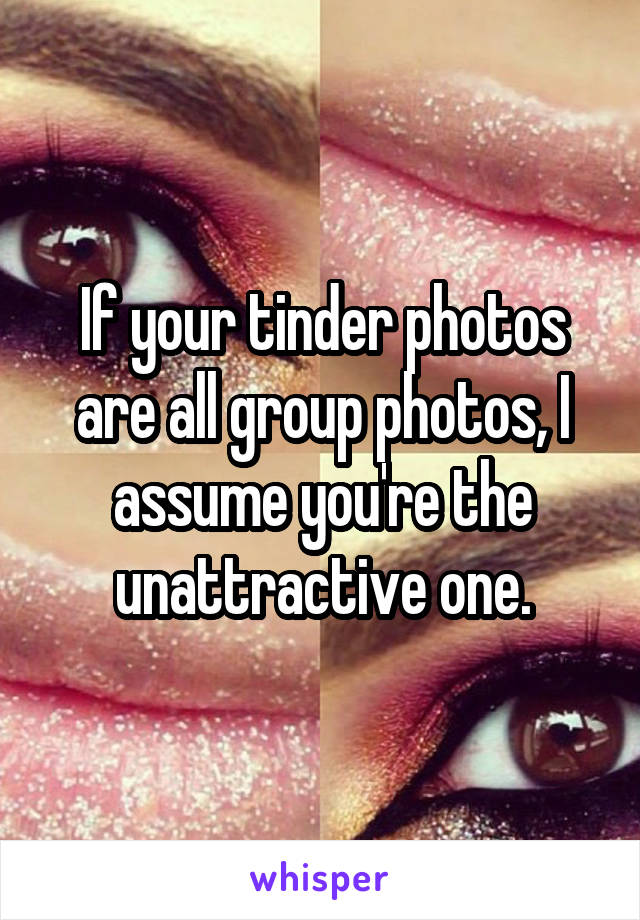 If your tinder photos are all group photos, I assume you're the unattractive one.