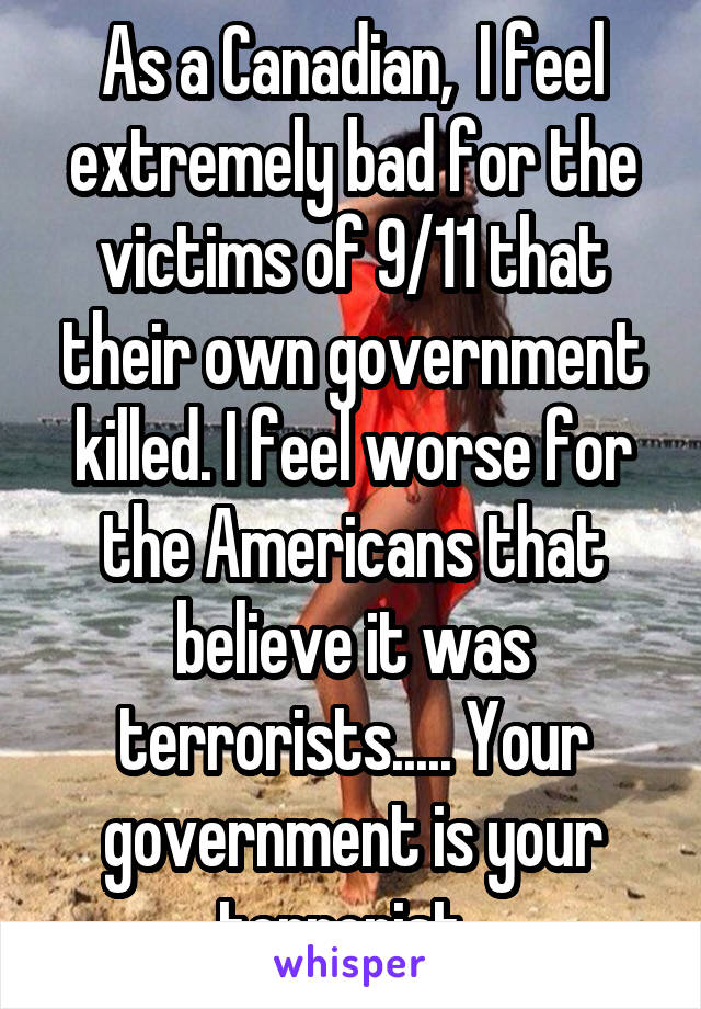 As a Canadian,  I feel extremely bad for the victims of 9/11 that their own government killed. I feel worse for the Americans that believe it was terrorists..... Your government is your terrorist. 