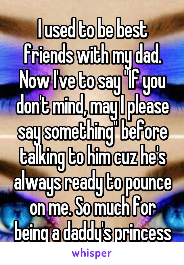 I used to be best friends with my dad. Now I've to say "If you don't mind, may I please say something" before talking to him cuz he's always ready to pounce on me. So much for being a daddy's princess