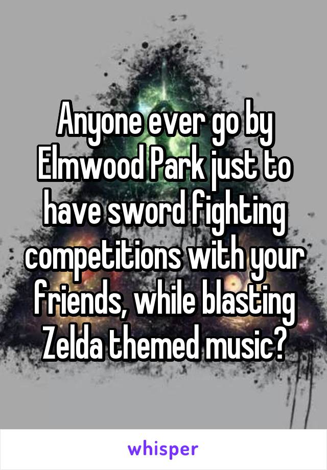 Anyone ever go by Elmwood Park just to have sword fighting competitions with your friends, while blasting Zelda themed music?