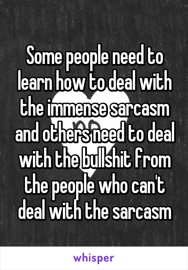 Some people need to learn how to deal with the immense sarcasm and others need to deal with the bullshit from the people who can't deal with the sarcasm