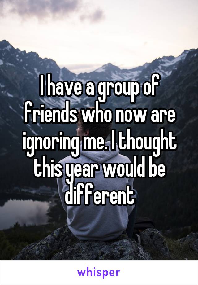 I have a group of friends who now are ignoring me. I thought this year would be different