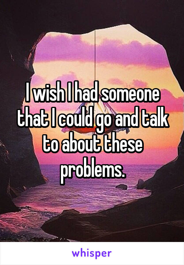 I wish I had someone that I could go and talk to about these problems.