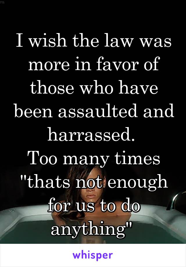 I wish the law was more in favor of those who have been assaulted and harrassed. 
Too many times "thats not enough for us to do anything" 