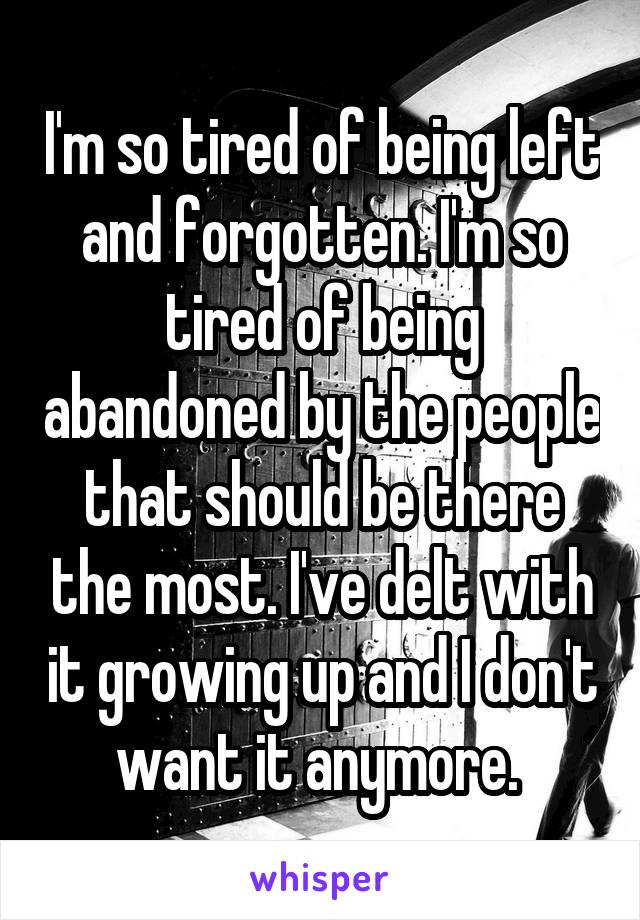 I'm so tired of being left and forgotten. I'm so tired of being abandoned by the people that should be there the most. I've delt with it growing up and I don't want it anymore. 