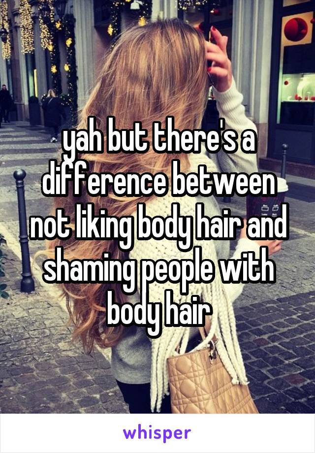 yah but there's a difference between not liking body hair and shaming people with body hair