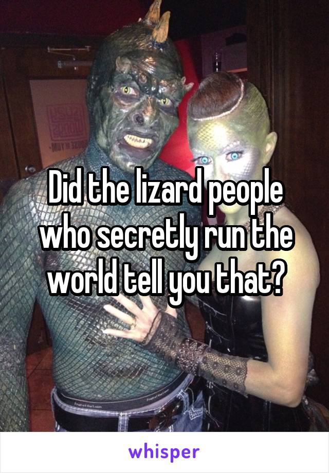 Did the lizard people who secretly run the world tell you that?