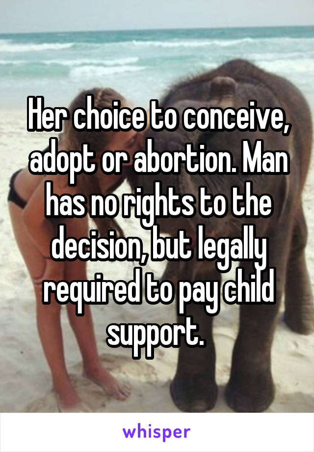 Her choice to conceive, adopt or abortion. Man has no rights to the decision, but legally required to pay child support. 