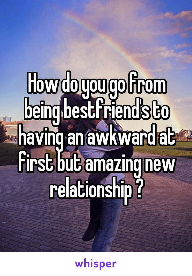 How do you go from being bestfriend's to having an awkward at first but amazing new relationship ?