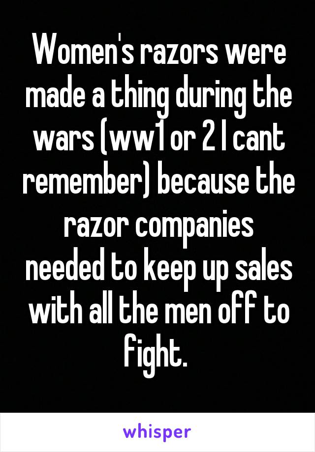 Women's razors were made a thing during the wars (ww1 or 2 I cant remember) because the razor companies needed to keep up sales with all the men off to fight. 
