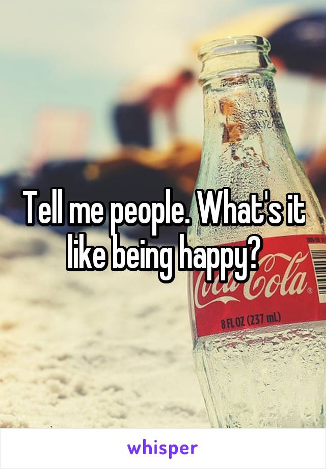 Tell me people. What's it like being happy?