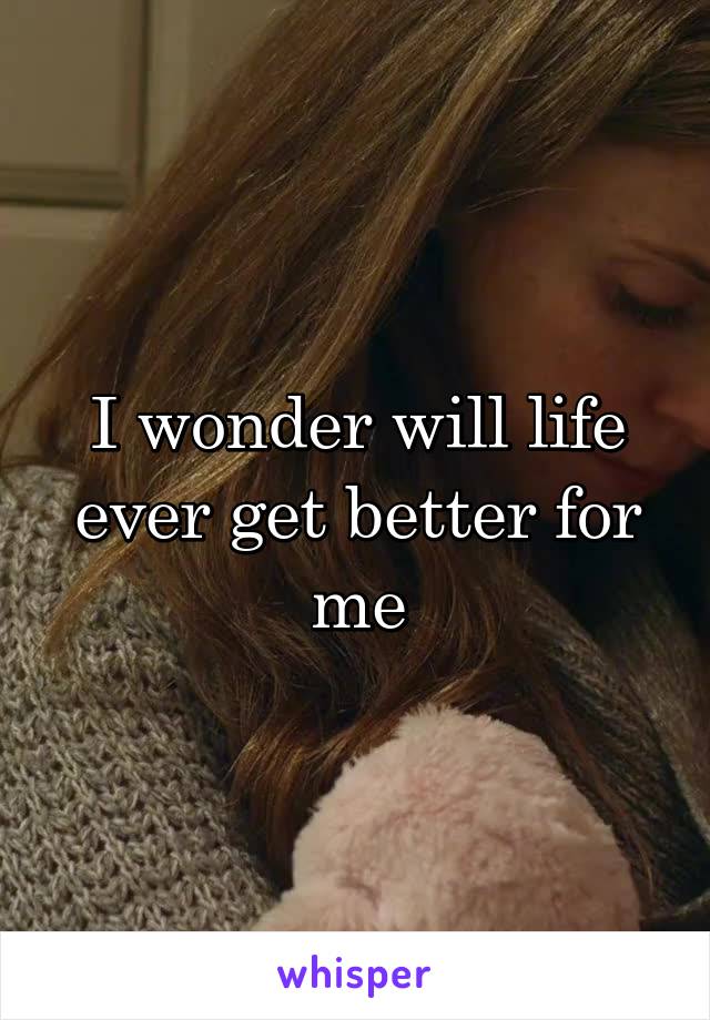 I wonder will life ever get better for me