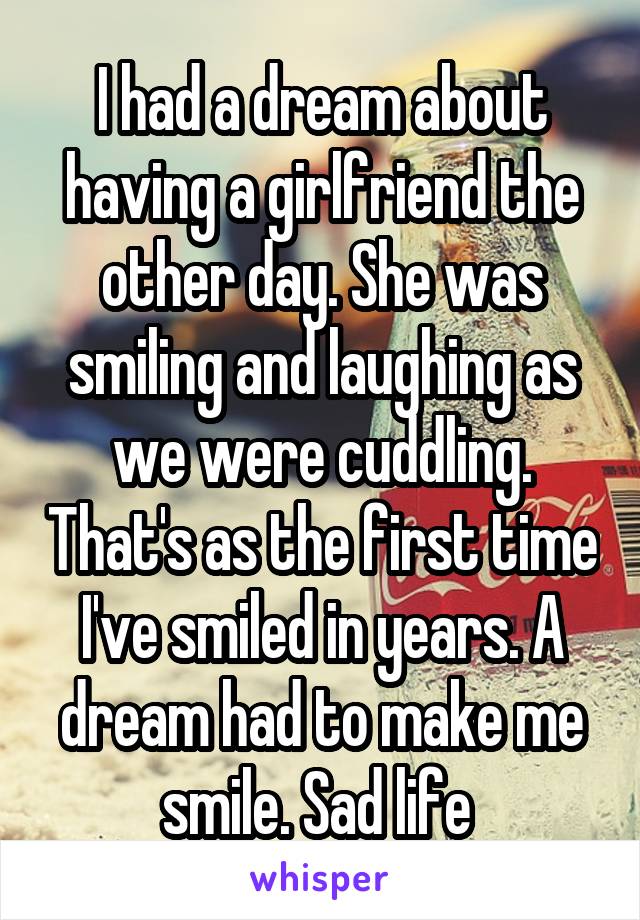 I had a dream about having a girlfriend the other day. She was smiling and laughing as we were cuddling. That's as the first time I've smiled in years. A dream had to make me smile. Sad life 