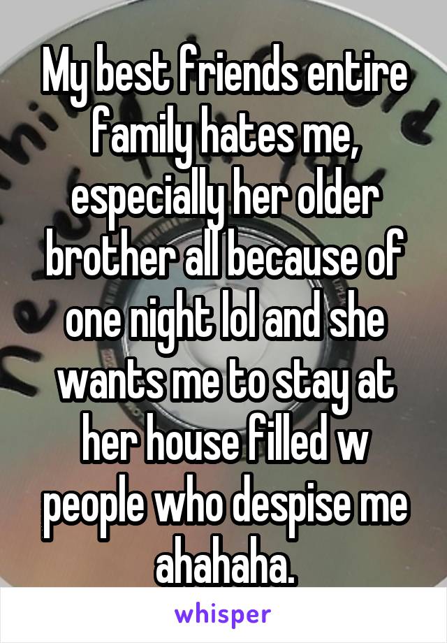 My best friends entire family hates me, especially her older brother all because of one night lol and she wants me to stay at her house filled w people who despise me ahahaha.