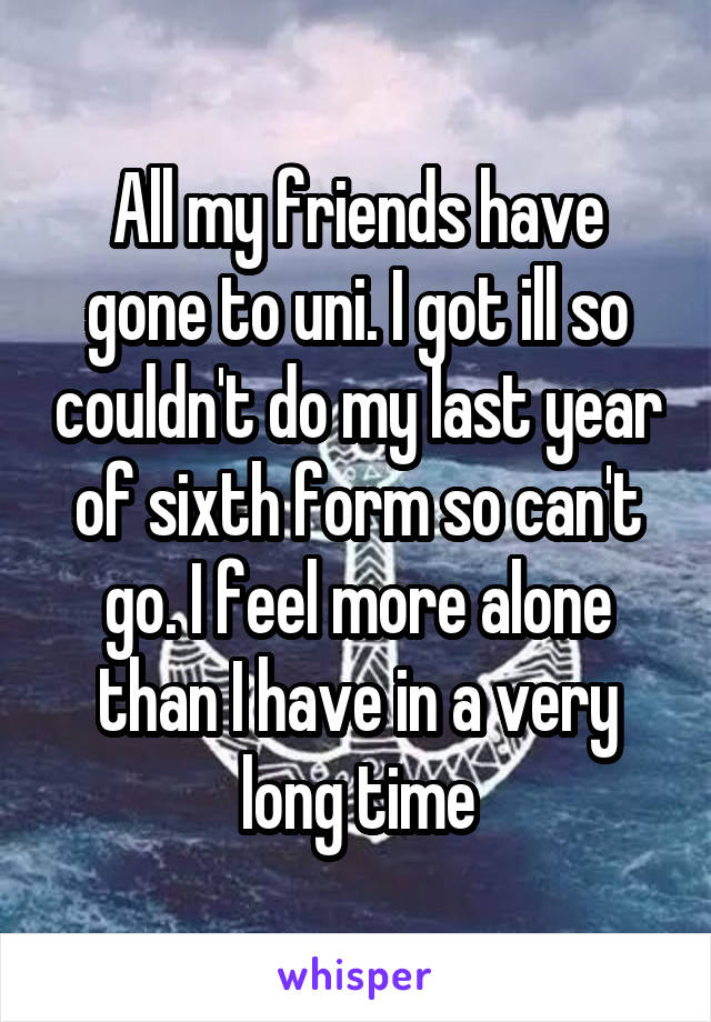 All my friends have gone to uni. I got ill so couldn't do my last year of sixth form so can't go. I feel more alone than I have in a very long time