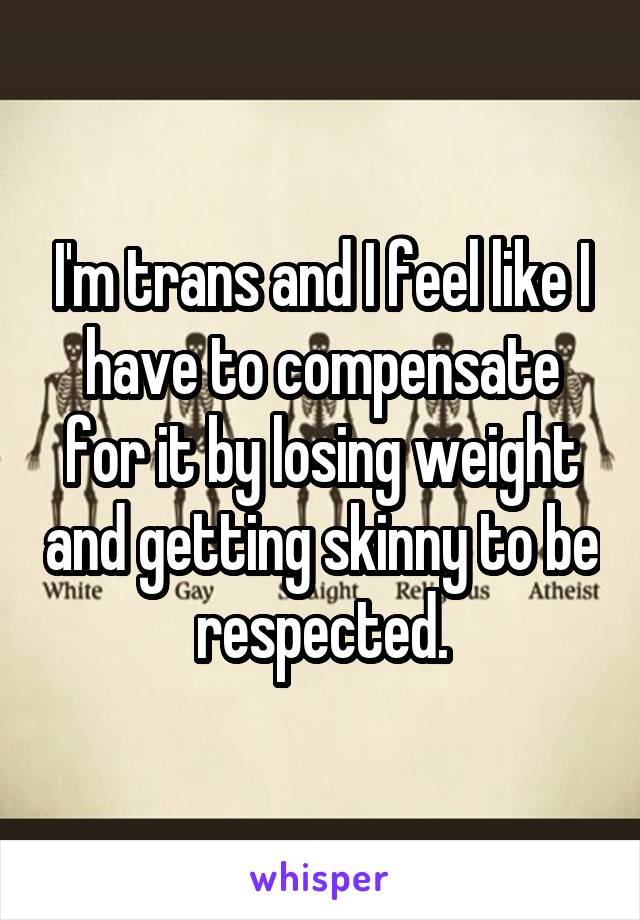 I'm trans and I feel like I have to compensate for it by losing weight and getting skinny to be respected.