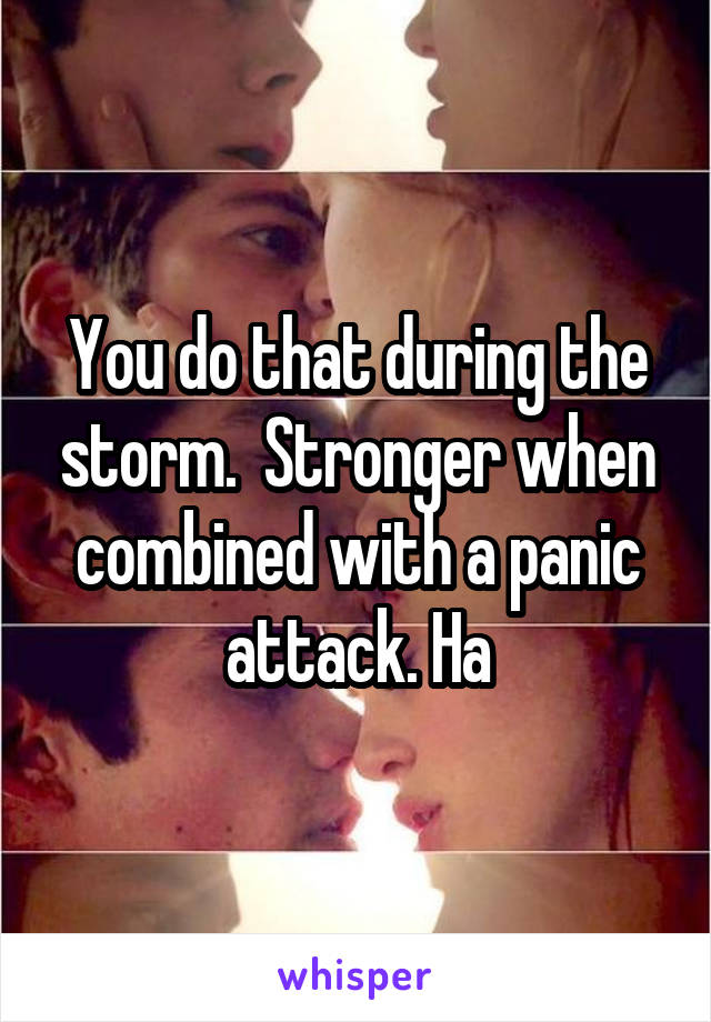 You do that during the storm.  Stronger when combined with a panic attack. Ha