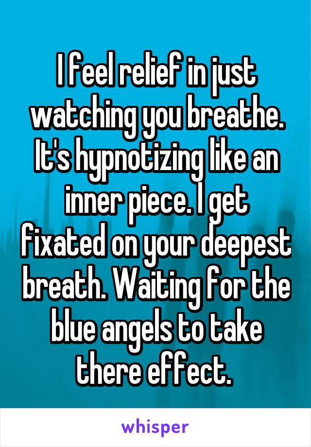 I feel relief in just watching you breathe. It's hypnotizing like an inner piece. I get fixated on your deepest breath. Waiting for the blue angels to take there effect. 