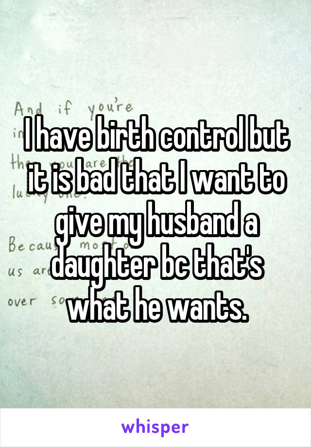 I have birth control but it is bad that I want to give my husband a daughter bc that's what he wants.