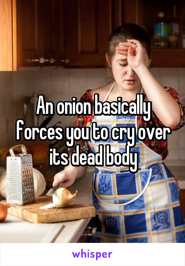 An onion basically forces you to cry over its dead body