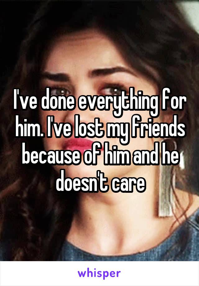 I've done everything for him. I've lost my friends because of him and he doesn't care