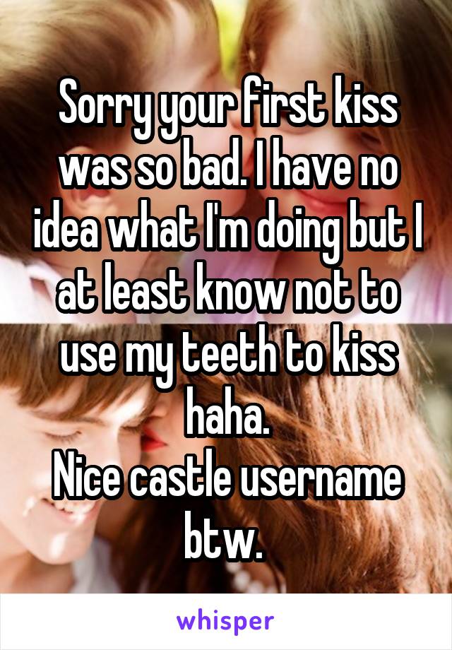 Sorry your first kiss was so bad. I have no idea what I'm doing but I at least know not to use my teeth to kiss haha.
Nice castle username btw. 