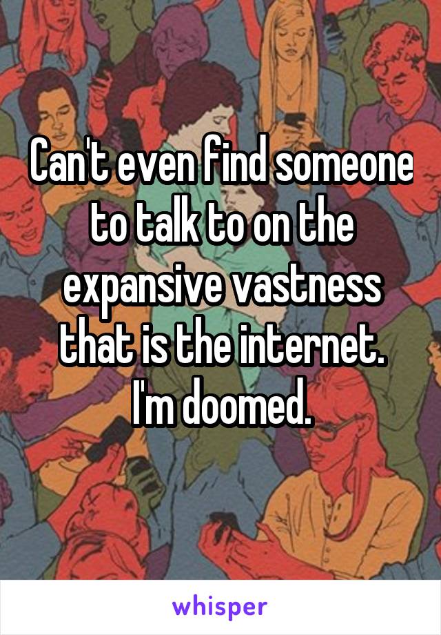 Can't even find someone to talk to on the expansive vastness that is the internet.
I'm doomed.
