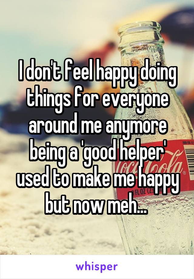 I don't feel happy doing things for everyone around me anymore being a 'good helper' used to make me happy but now meh... 