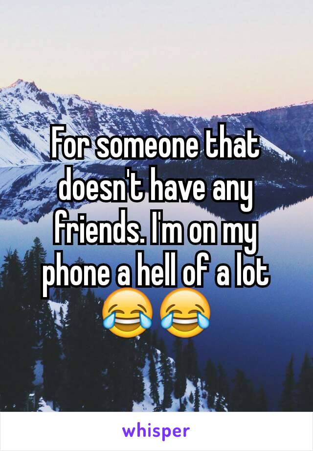 For someone that doesn't have any friends. I'm on my phone a hell of a lot 😂😂