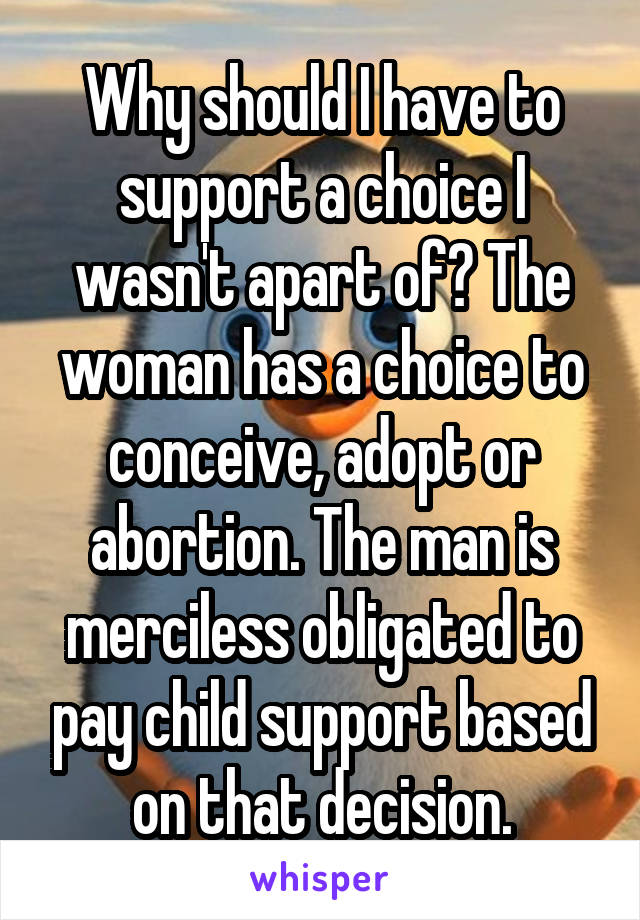 Why should I have to support a choice I wasn't apart of? The woman has a choice to conceive, adopt or abortion. The man is merciless obligated to pay child support based on that decision.