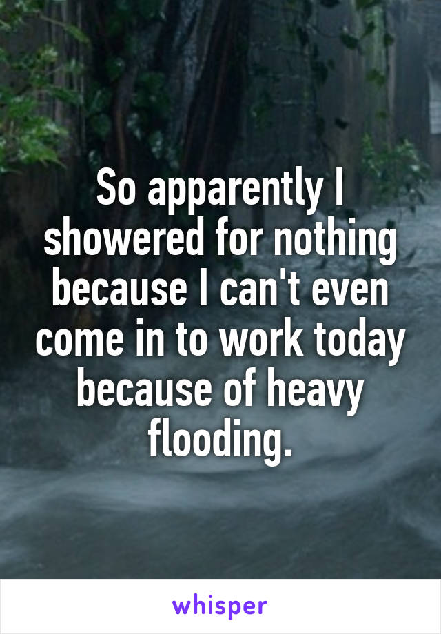 So apparently I showered for nothing because I can't even come in to work today because of heavy flooding.