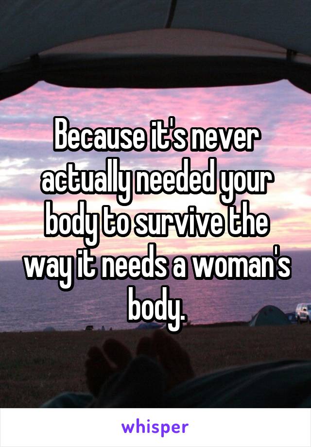 Because it's never actually needed your body to survive the way it needs a woman's body.